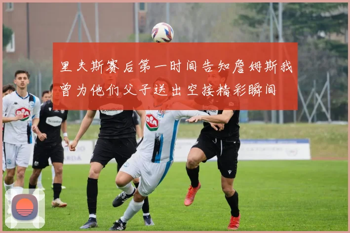 里夫斯赛后第一时间告知詹姆斯我曾为他们父子送出空接精彩瞬间
