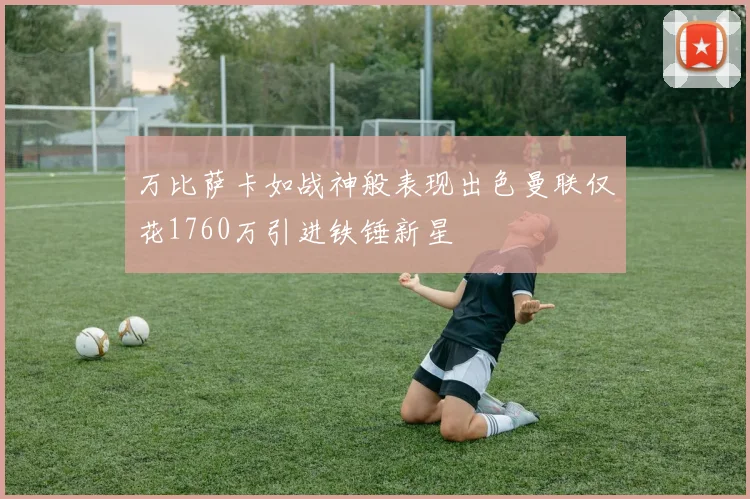 万比萨卡如战神般表现出色曼联仅花1760万引进铁锤新星
