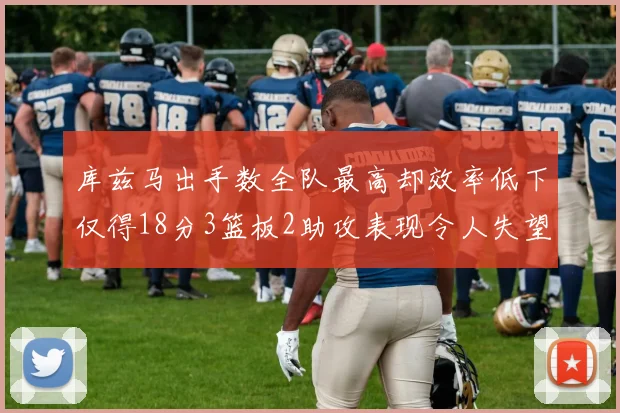 库兹马出手数全队最高却效率低下仅得18分3篮板2助攻表现令人失望