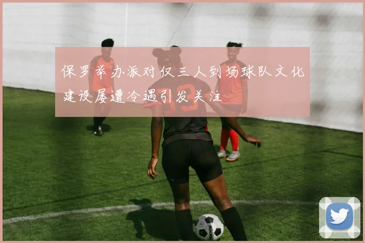 保罗举办派对仅三人到场球队文化建设屡遭冷遇引发关注