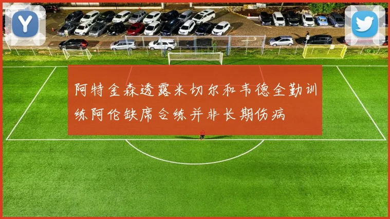 阿特金森透露米切尔和韦德全勤训练阿伦缺席合练并非长期伤病