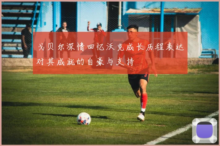戈贝尔深情回忆沃克成长历程表达对其成就的自豪与支持