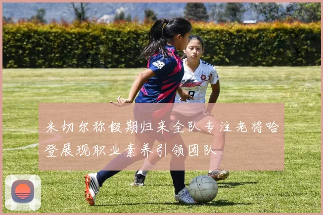 米切尔称假期归来全队专注老将哈登展现职业素养引领团队