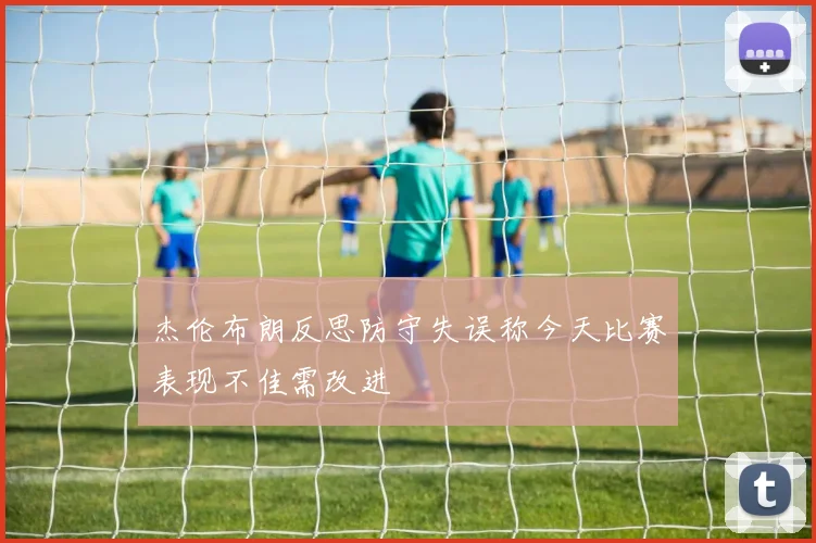 杰伦布朗反思防守失误称今天比赛表现不佳需改进