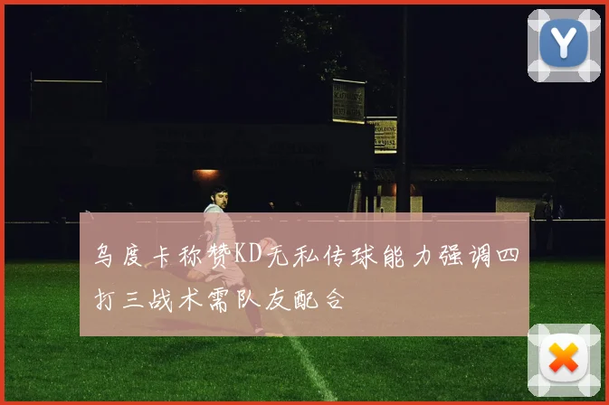 乌度卡称赞KD无私传球能力强调四打三战术需队友配合