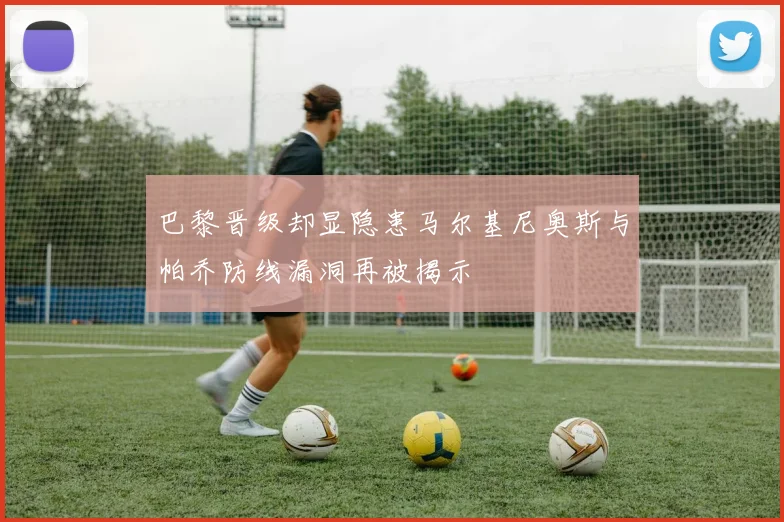 巴黎晋级却显隐患马尔基尼奥斯与帕乔防线漏洞再被揭示