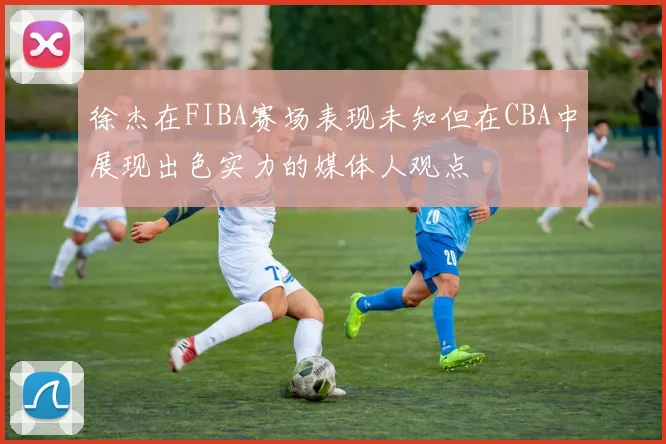 徐杰在FIBA赛场表现未知但在CBA中展现出色实力的媒体人观点