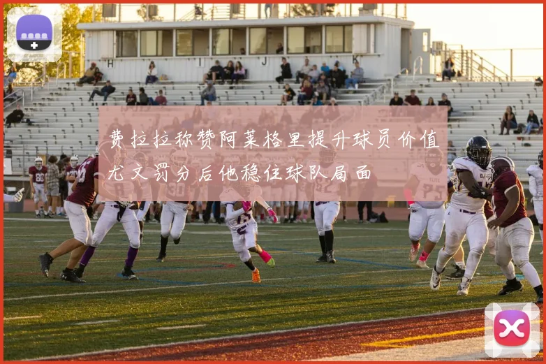 费拉拉称赞阿莱格里提升球员价值尤文罚分后他稳住球队局面