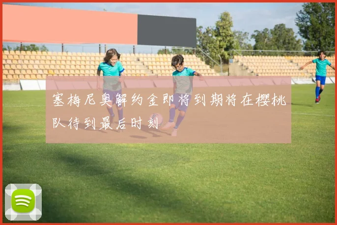 塞梅尼奥解约金即将到期将在樱桃队待到最后时刻
