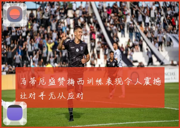 马蒂厄盛赞梅西训练表现令人震撼让对手无从应对