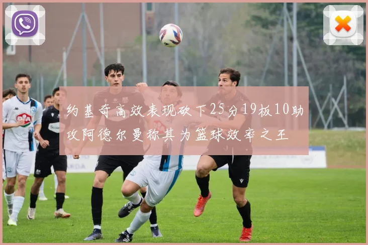 约基奇高效表现砍下25分19板10助攻阿德尔曼称其为篮球效率之王