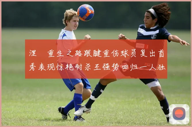 涅槃重生之路跟腱重伤球员复出首秀表现惊艳耐杀王强势回归一人独得30分以上
