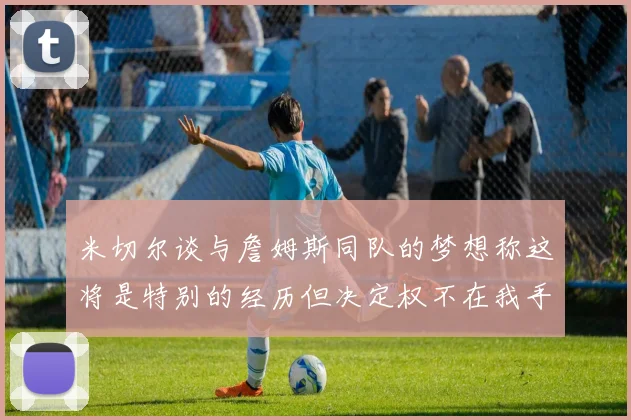 米切尔谈与詹姆斯同队的梦想称这将是特别的经历但决定权不在我手中