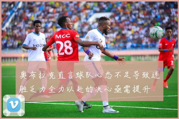 奥布拉克直言球队心态不足导致连胜乏力全力以赴的决心亟需提升