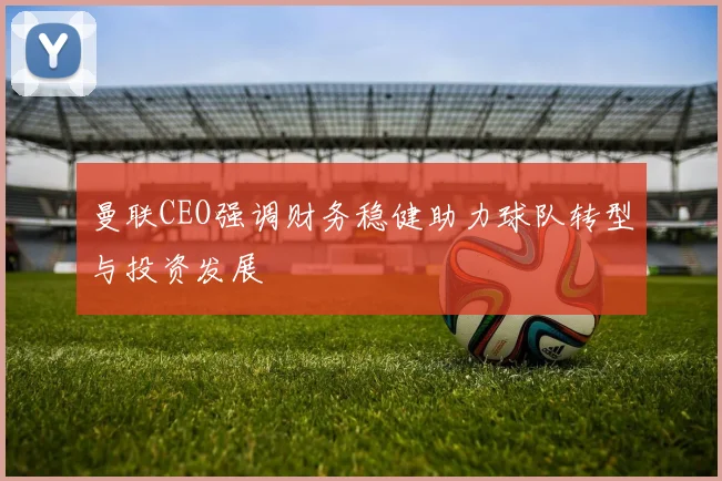曼联CEO强调财务稳健助力球队转型与投资发展
