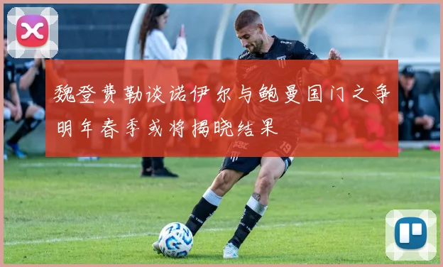 魏登费勒谈诺伊尔与鲍曼国门之争明年春季或将揭晓结果