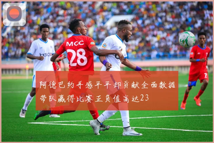 阿德巴约手感平平却贡献全面数据带队赢得比赛正负值高达23