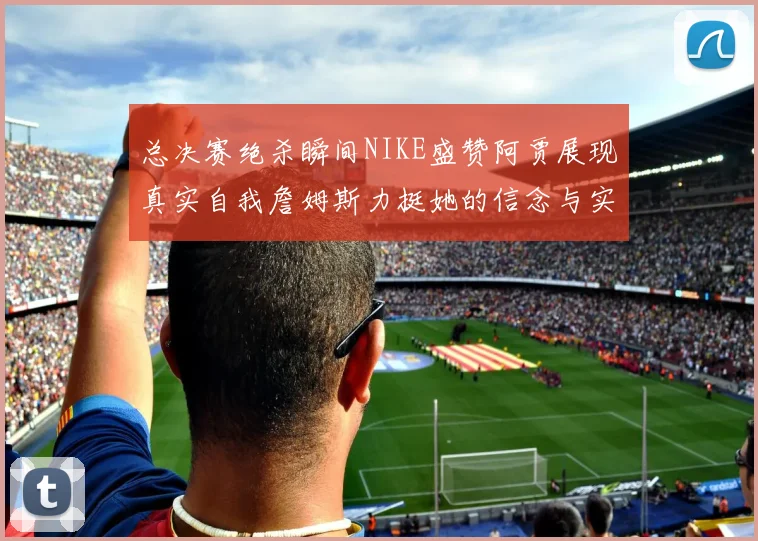 总决赛绝杀瞬间NIKE盛赞阿贾展现真实自我詹姆斯力挺她的信念与实力