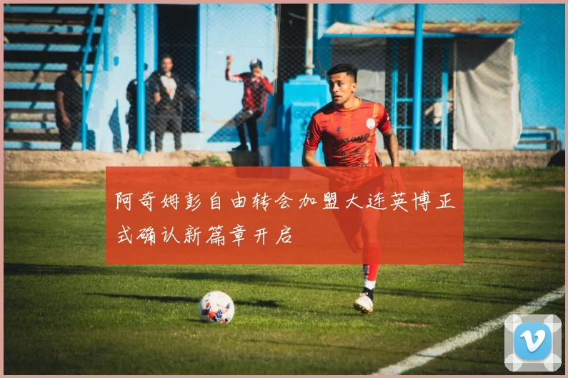 阿奇姆彭自由转会加盟大连英博正式确认新篇章开启