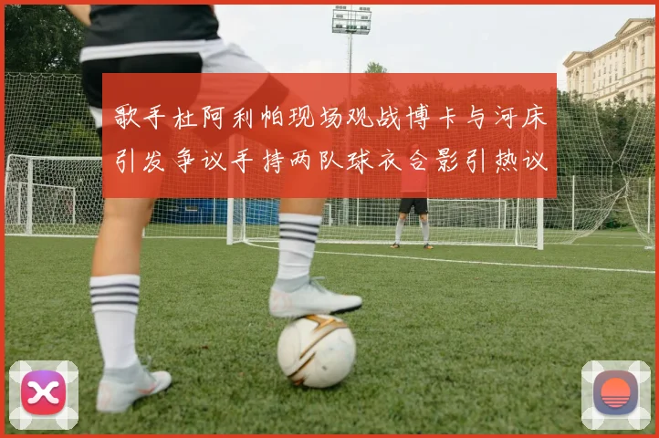 歌手杜阿利帕现场观战博卡与河床引发争议手持两队球衣合影引热议
