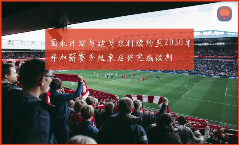 国米计划与迪马尔科续约至2030年并加薪赛季结束后将完成谈判