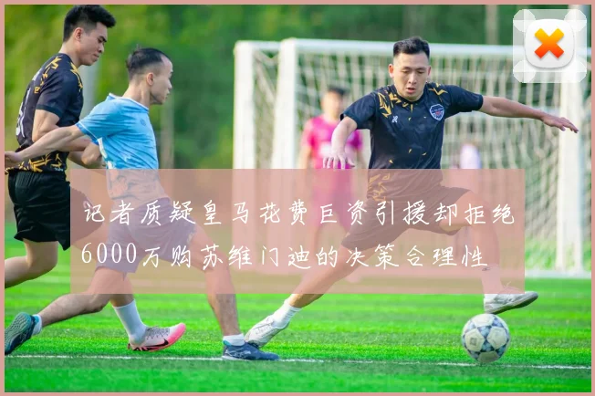 记者质疑皇马花费巨资引援却拒绝6000万购苏维门迪的决策合理性