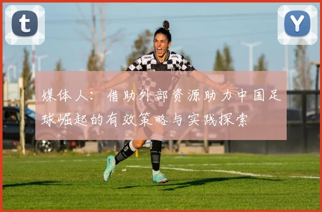 媒体人：借助外部资源助力中国足球崛起的有效策略与实践探索