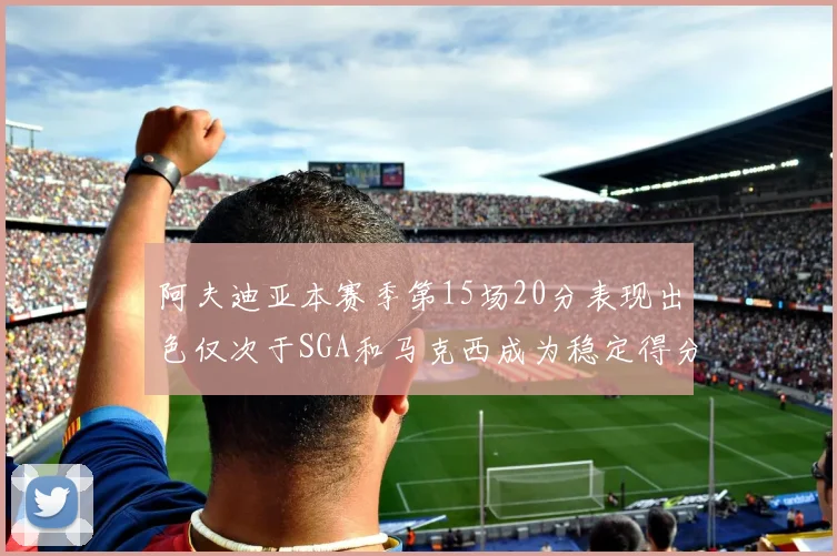 阿夫迪亚本赛季第15场20分表现出色仅次于SGA和马克西成为稳定得分手