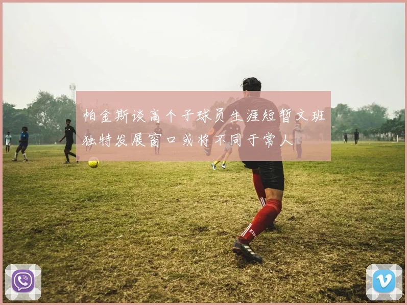 帕金斯谈高个子球员生涯短暂文班独特发展窗口或将不同于常人