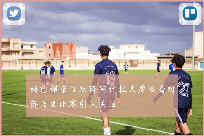 姆巴佩亲临助阵阿什拉夫摩洛哥对阵马里比赛引人关注